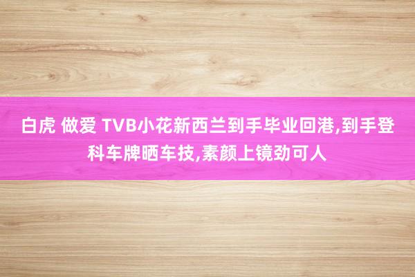 白虎 做爱 TVB小花新西兰到手毕业回港，到手登科车牌晒车技，素颜上镜劲可人