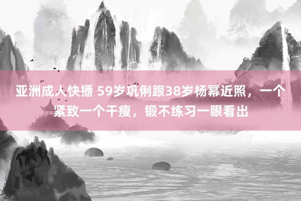 亚洲成人快播 59岁巩俐跟38岁杨幂近照，一个紧致一个干瘦，锻不练习一眼看出