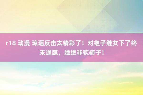 r18 动漫 琼瑶反击太精彩了！对继子继女下了终末通牒，她绝非软柿子！