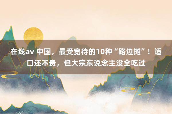 在线av 中国，最受宽待的10种“路边摊”！适口还不贵，但大宗东说念主没全吃过