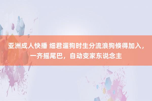 亚洲成人快播 细君遛狗时生分流浪狗倏得加入，一齐摇尾巴，自动变家东说念主