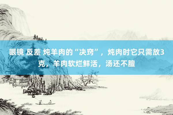 眼镜 反差 炖羊肉的“决窍”，炖肉时它只需放3克，羊肉软烂鲜活，汤还不膻