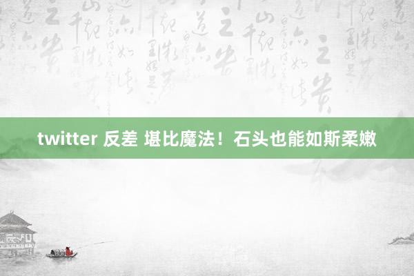 twitter 反差 堪比魔法！石头也能如斯柔嫩