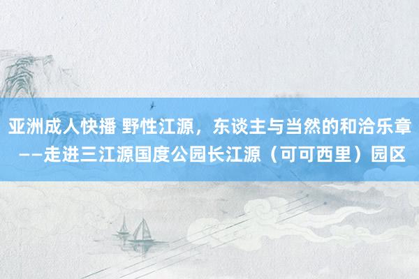亚洲成人快播 野性江源，东谈主与当然的和洽乐章 ——走进三江源国度公园长江源（可可西里）园区