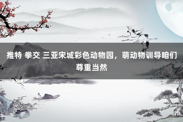 推特 拳交 三亚宋城彩色动物园，萌动物训导咱们尊重当然
