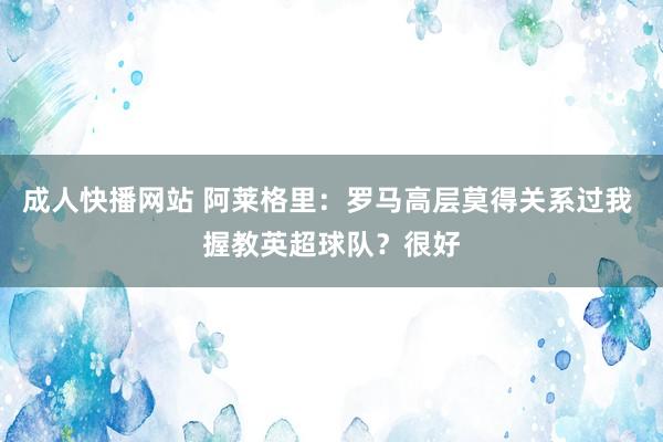成人快播网站 阿莱格里：罗马高层莫得关系过我 握教英超球队？很好