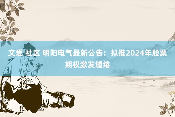 文爱 社区 明阳电气最新公告：拟推2024年股票期权激发缱绻