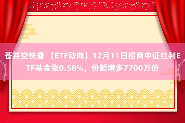 苍井空快播 【ETF动向】12月11日招商中证红利ETF基金涨0.58%，份额增多7700万份
