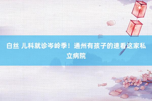 白丝 儿科就诊岑岭季！通州有孩子的速看这家私立病院
