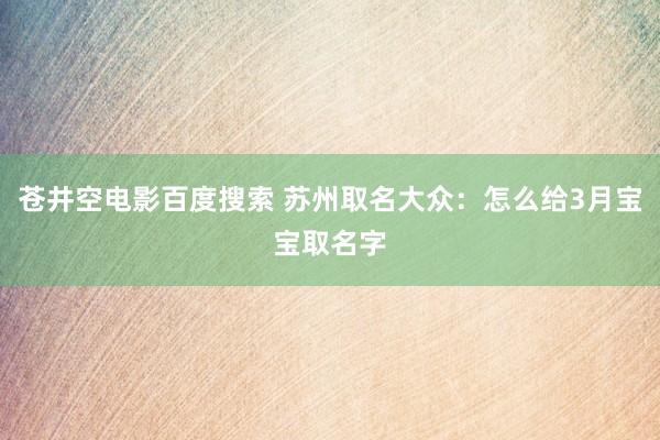 苍井空电影百度搜索 苏州取名大众：怎么给3月宝宝取名字