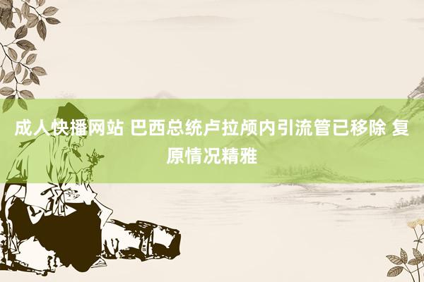 成人快播网站 巴西总统卢拉颅内引流管已移除 复原情况精雅