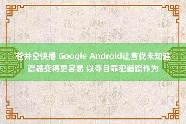 苍井空快播 Google Android让查找未知追踪器变得更容易 以夺目罪犯追踪作为