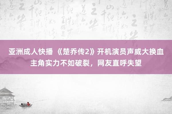 亚洲成人快播 《楚乔传2》开机演员声威大换血主角实力不如破裂，网友直呼失望