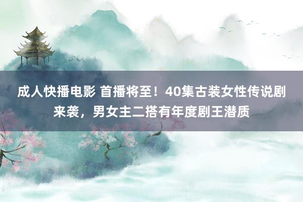 成人快播电影 首播将至！40集古装女性传说剧来袭，男女主二搭有年度剧王潜质