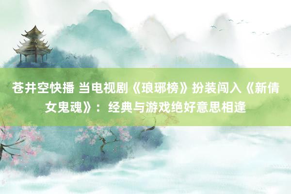 苍井空快播 当电视剧《琅琊榜》扮装闯入《新倩女鬼魂》：经典与游戏绝好意思相逢