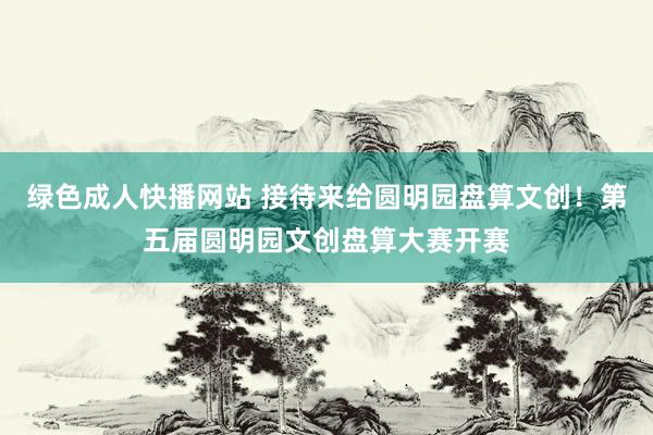 绿色成人快播网站 接待来给圆明园盘算文创！第五届圆明园文创盘算大赛开赛