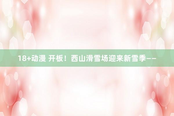 18+动漫 开板！西山滑雪场迎来新雪季——