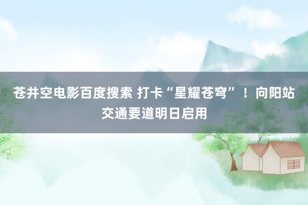 苍井空电影百度搜索 打卡“星耀苍穹” ！向阳站交通要道明日启用