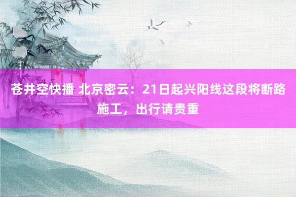 苍井空快播 北京密云：21日起兴阳线这段将断路施工，出行请贵重