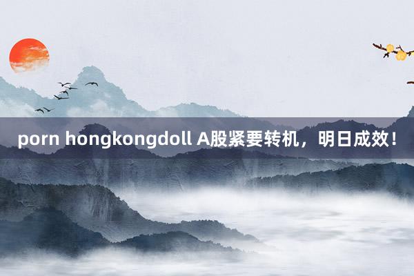 porn hongkongdoll A股紧要转机，明日成效！