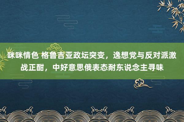 咪咪情色 格鲁吉亚政坛突变，逸想党与反对派激战正酣，中好意思俄表态耐东说念主寻味