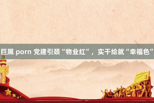 巨屌 porn 党建引颈“物业红”，实干绘就“幸福色”