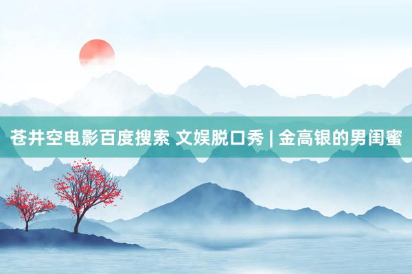 苍井空电影百度搜索 文娱脱口秀 | 金高银的男闺蜜