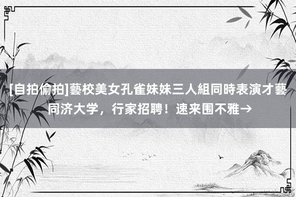 [自拍偷拍]藝校美女孔雀妹妹三人組同時表演才藝 同济大学，行家招聘！速来围不雅→