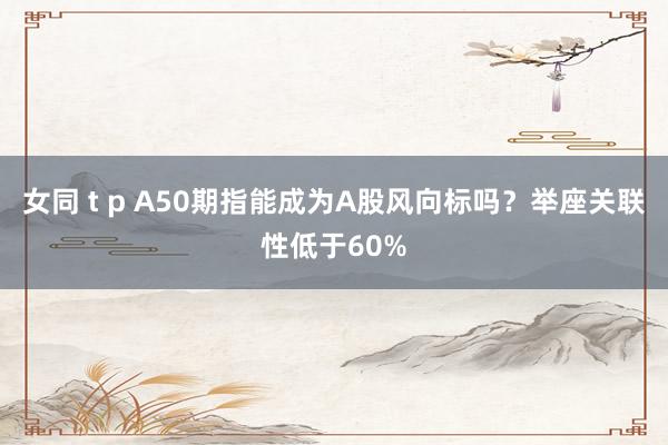 女同 t p A50期指能成为A股风向标吗？举座关联性低于60%