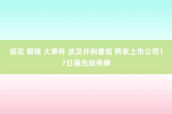 探花 眼镜 大事件 波及并购重组 两家上市公司17日最先始停牌
