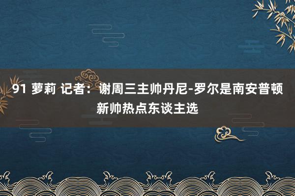 91 萝莉 记者：谢周三主帅丹尼-罗尔是南安普顿新帅热点东谈主选