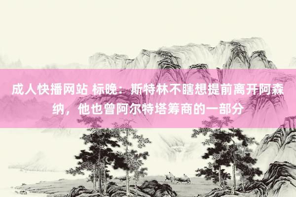成人快播网站 标晚：斯特林不瞎想提前离开阿森纳，他也曾阿尔特塔筹商的一部分