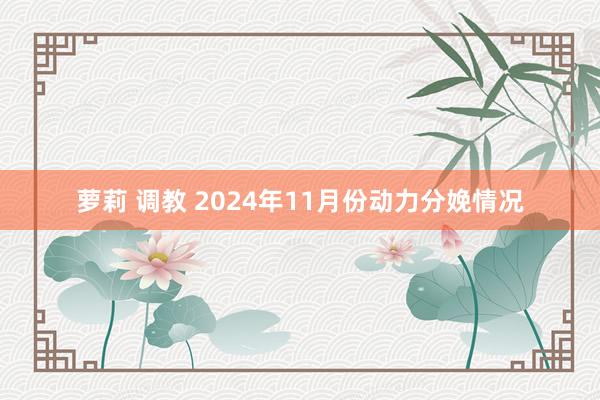 萝莉 调教 2024年11月份动力分娩情况