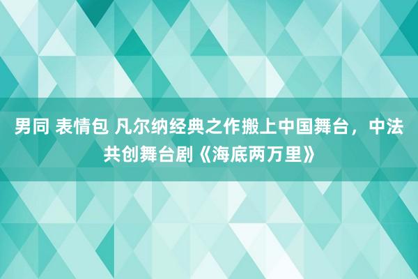 男同 表情包 凡尔纳经典之作搬上中国舞台，中法共创舞台剧《海底两万里》