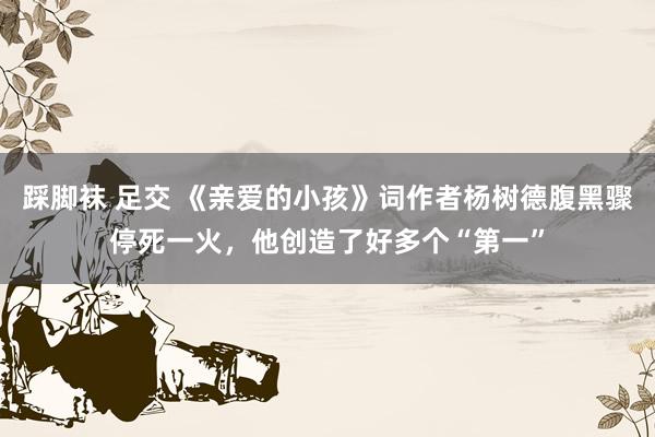 踩脚袜 足交 《亲爱的小孩》词作者杨树德腹黑骤停死一火，他创造了好多个“第一”