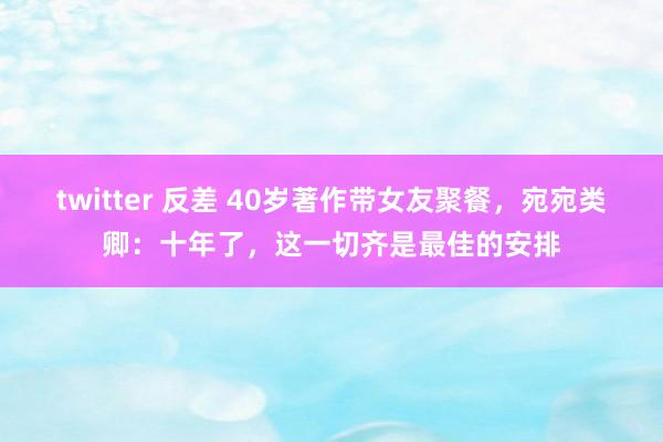 twitter 反差 40岁著作带女友聚餐，宛宛类卿：十年了，这一切齐是最佳的安排