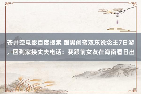 苍井空电影百度搜索 跟男闺蜜双东说念主7日游，回到家接丈夫电话：我跟前女友在海南看日出