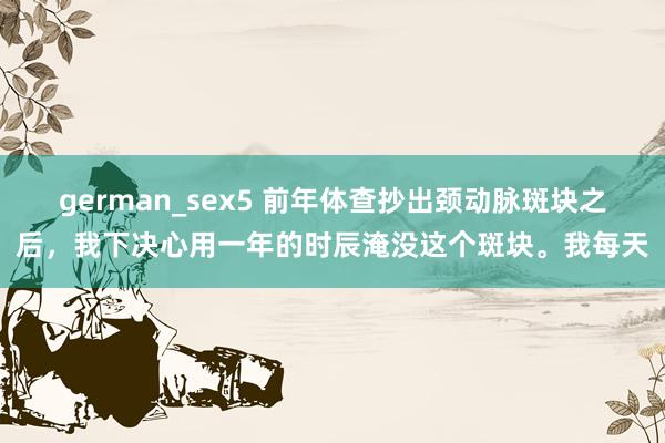 german_sex5 前年体查抄出颈动脉斑块之后，我下决心用一年的时辰淹没这个斑块。我每天