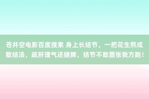 苍井空电影百度搜索 身上长结节，一把花生熬成散结汤，疏肝理气还健脾，结节不敢嚣张我方跑！