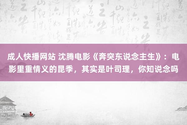 成人快播网站 沈腾电影《奔突东说念主生》：电影里重情义的昆季，其实是叶司理，你知说念吗