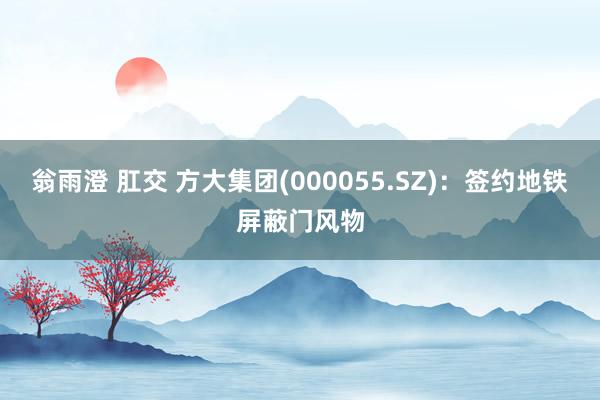 翁雨澄 肛交 方大集团(000055.SZ)：签约地铁屏蔽门风物