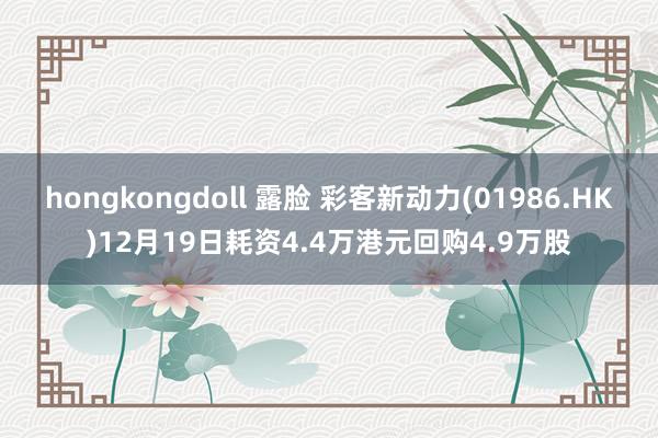 hongkongdoll 露脸 彩客新动力(01986.HK)12月19日耗资4.4万港元回购4.9万股