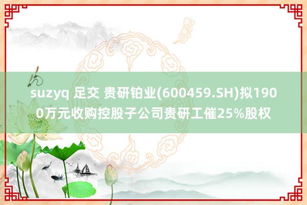 suzyq 足交 贵研铂业(600459.SH)拟1900万元收购控股子公司贵研工催25%股权