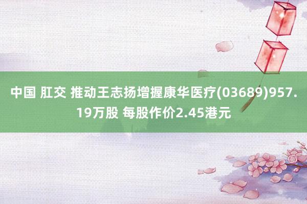 中国 肛交 推动王志扬增握康华医疗(03689)957.19万股 每股作价2.45港元