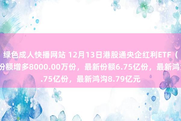绿色成人快播网站 12月13日港股通央企红利ETF（513920）份额增多8000.00万份，最新份额6.75亿份，最新鸿沟8.79亿元
