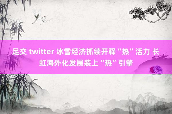足交 twitter 冰雪经济抓续开释“热”活力 长虹海外化发展装上“热”引擎