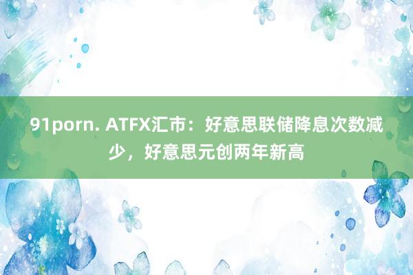91porn. ATFX汇市：好意思联储降息次数减少，好意思元创两年新高