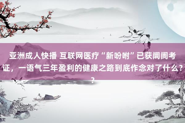 亚洲成人快播 互联网医疗“新吩咐”已获阛阓考证，一语气三年盈利的健康之路到底作念对了什么？