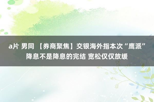 a片 男同 【券商聚焦】交银海外指本次“鹰派”降息不是降息的完结 宽松仅仅放缓