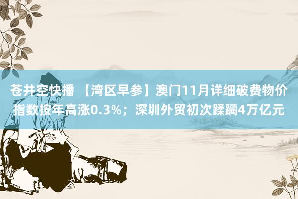 苍井空快播 【湾区早参】澳门11月详细破费物价指数按年高涨0.3%；深圳外贸初次蹂躏4万亿元